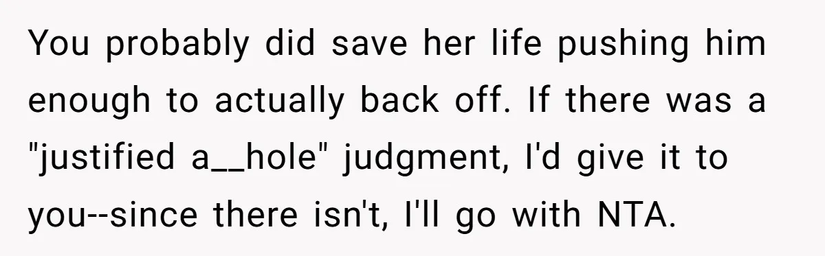 You probably did save her life pushing him enough to actually back off. If there was a "justified a__hole" judgment, I'd give it to you--since there isn't, I'll go with...