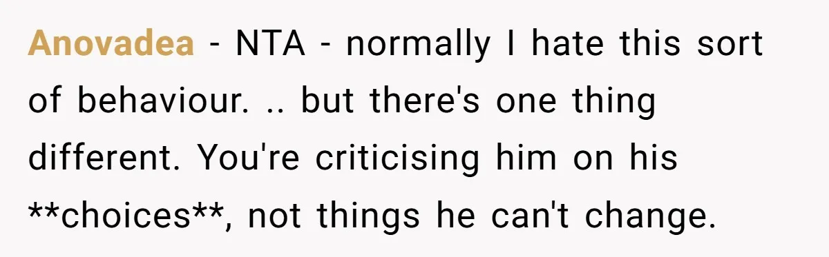 Anovadea − NTA - normally I hate this sort of behaviour. .. but there's one thing different. You're criticising him on his **choices**, not things he can't change.