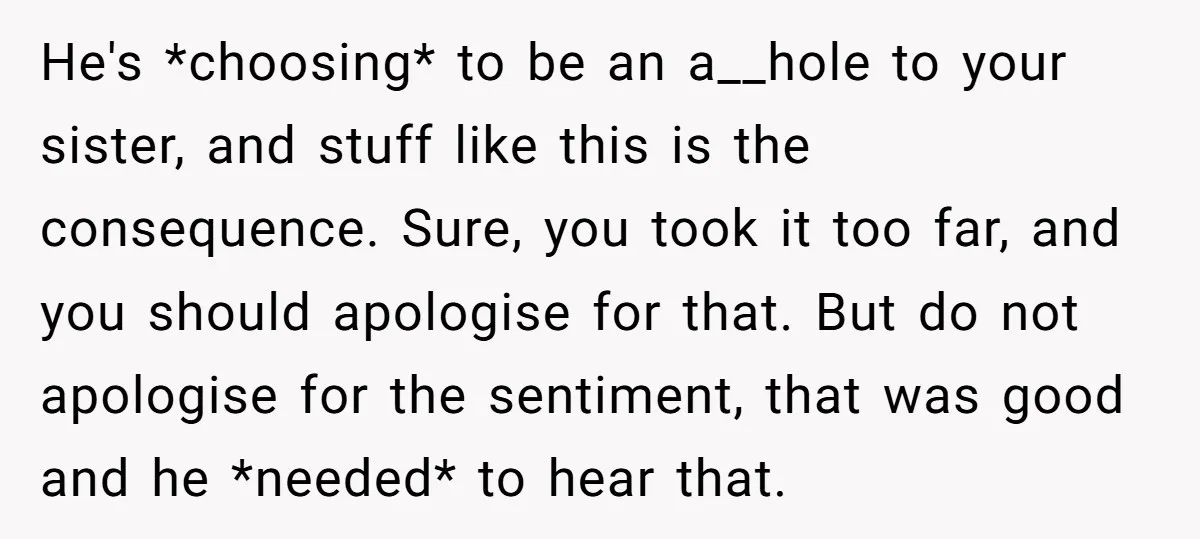 He's *choosing* to be an a__hole to your sister, and stuff like this is the consequence. Sure, you took it too far, and you should apologise for that. But do...