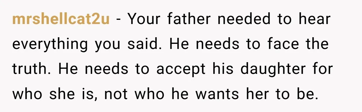 mrshellcat2u − Your father needed to hear everything you said. He needs to face the truth. He needs to accept his daughter for who she is, not who he wants...