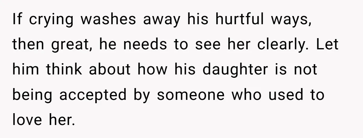 If crying washes away his hurtful ways, then great, he needs to see her clearly. Let him think about how his daughter is not being accepted by someone who used...