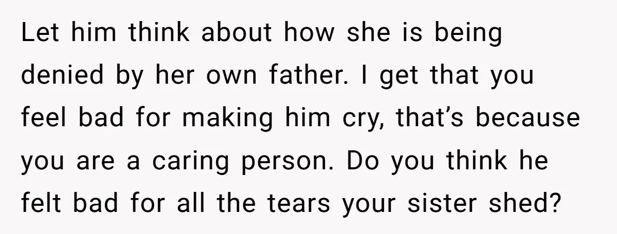 Let him think about how she is being denied by her own father. I get that you feel bad for making him cry, that’s because you are a caring person....