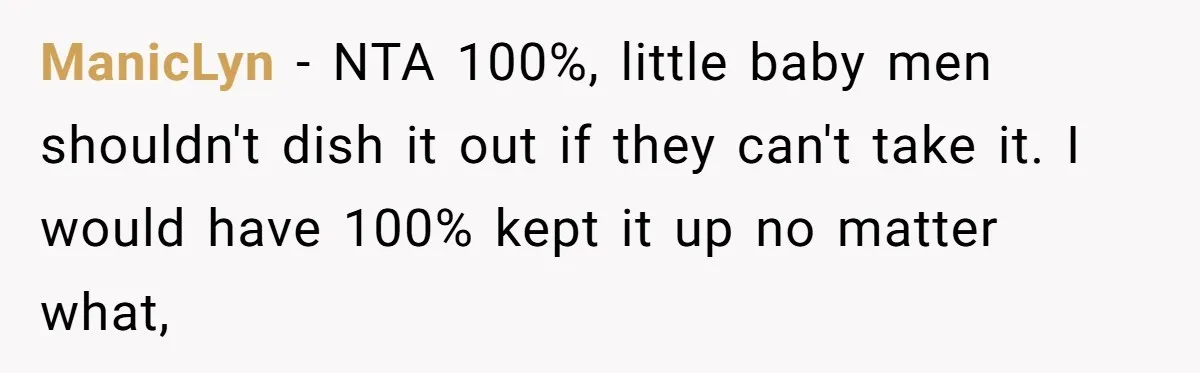 ManicLyn − NTA 100%, little baby men shouldn't dish it out if they can't take it. I would have 100% kept it up no matter what,