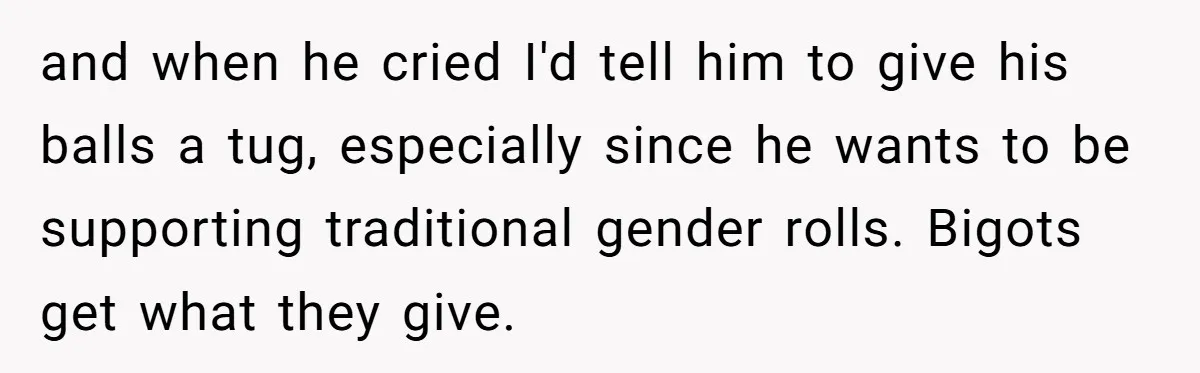 and when he cried I'd tell him to give his balls a tug, especially since he wants to be supporting traditional gender rolls. Bigots get what they give.