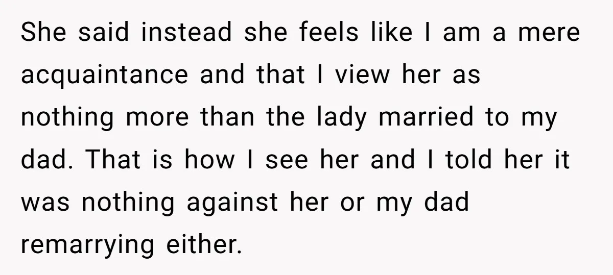 She said instead she feels like I am a mere acquaintance and that I view her as nothing more than the lady married to my dad. That is how I...