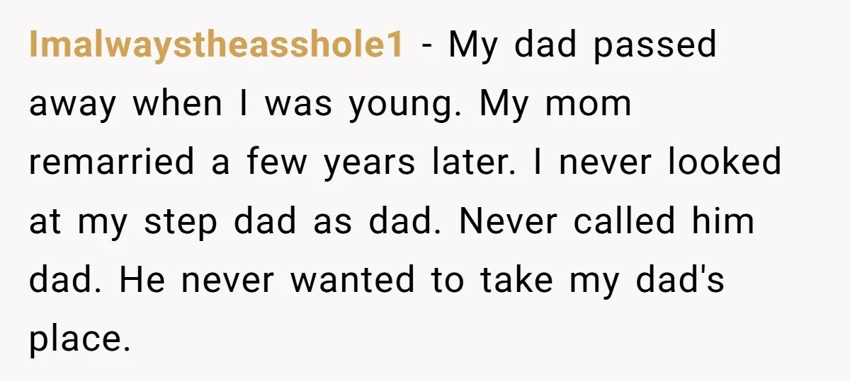 Imalwaystheasshole1 − My dad passed away when I was young. My mom remarried a few years later. I never looked at my step dad as dad. Never called him dad....