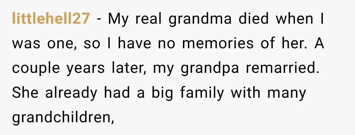 littlehell27 − My real grandma died when I was one, so I have no memories of her. A couple years later, my grandpa remarried. She already had a big family...