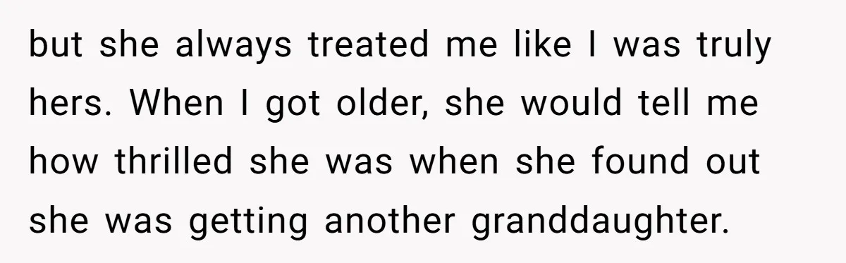 but she always treated me like I was truly hers. When I got older, she would tell me how thrilled she was when she found out she was getting another...