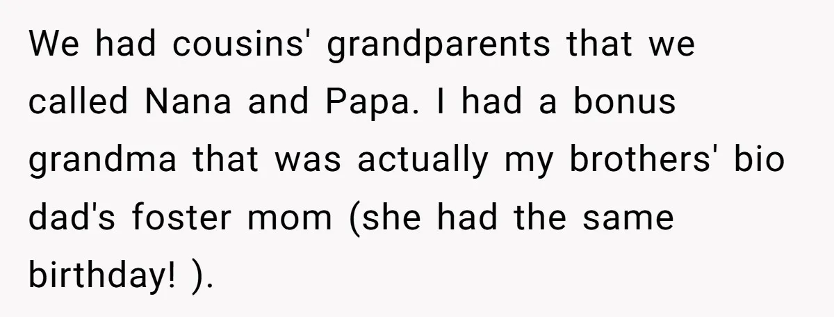 We had cousins' grandparents that we called Nana and Papa. I had a bonus grandma that was actually my brothers' bio dad's foster mom (she had the same birthday! ).