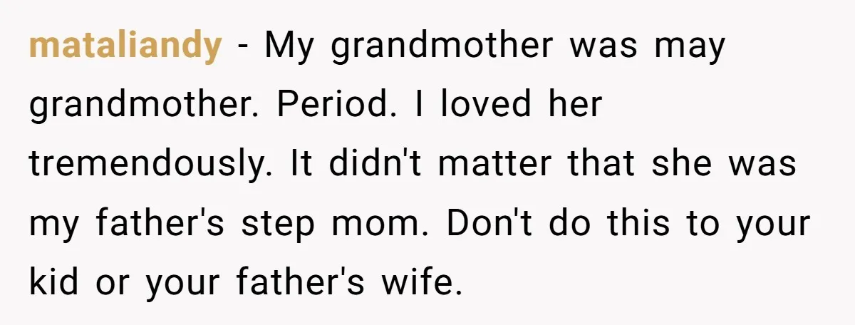 mataliandy − My grandmother was may grandmother. Period. I loved her tremendously. It didn't matter that she was my father's step mom. Don't do this to your kid or your...