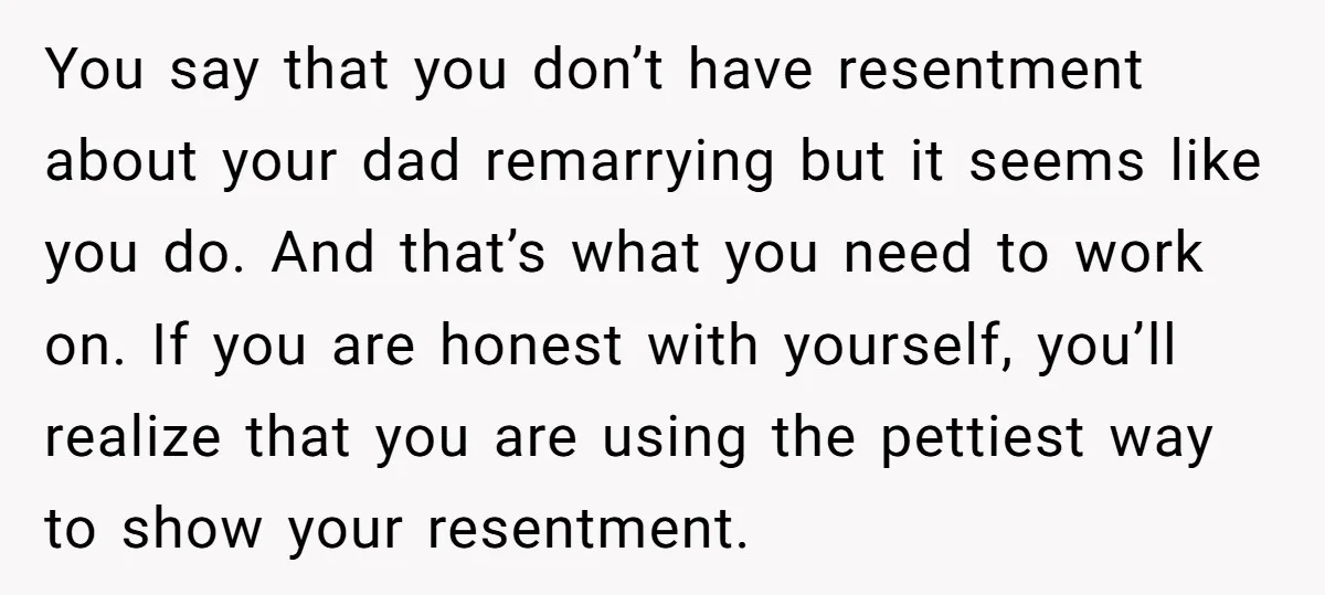 You say that you don’t have resentment about your dad remarrying but it seems like you do. And that’s what you need to work on. If you are honest with...