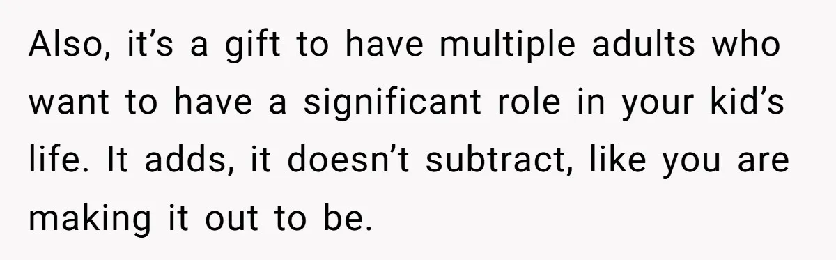 Also, it’s a gift to have multiple adults who want to have a significant role in your kid’s life. It adds, it doesn’t subtract, like you are making it out...