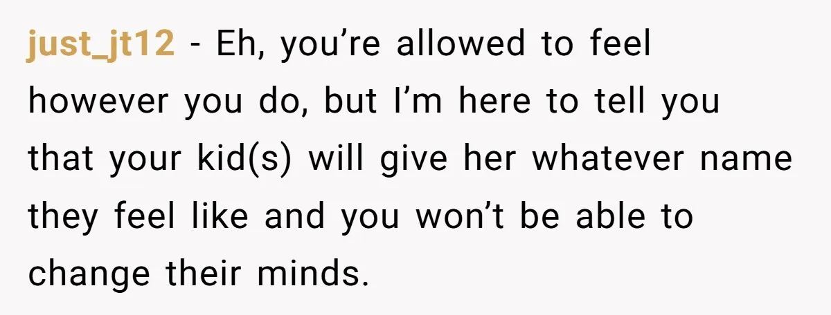 just_jt12 − Eh, you’re allowed to feel however you do, but I’m here to tell you that your kid(s) will give her whatever name they feel like and you won’t...