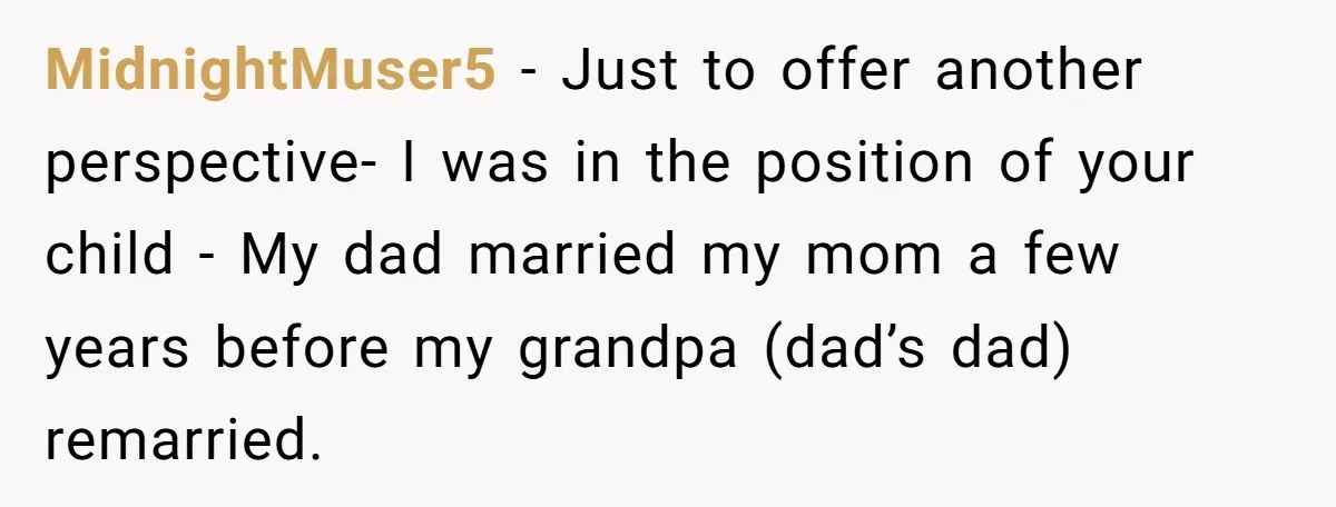 MidnightMuser5 − Just to offer another perspective- I was in the position of your child - My dad married my mom a few years before my grandpa (dad’s dad) remarried.