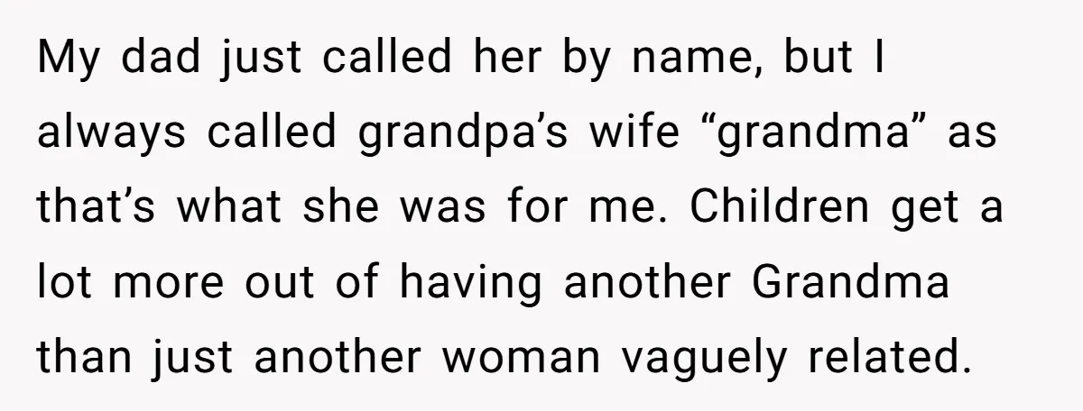 My dad just called her by name, but I always called grandpa’s wife “grandma” as that’s what she was for me. Children get a lot more out of having another...