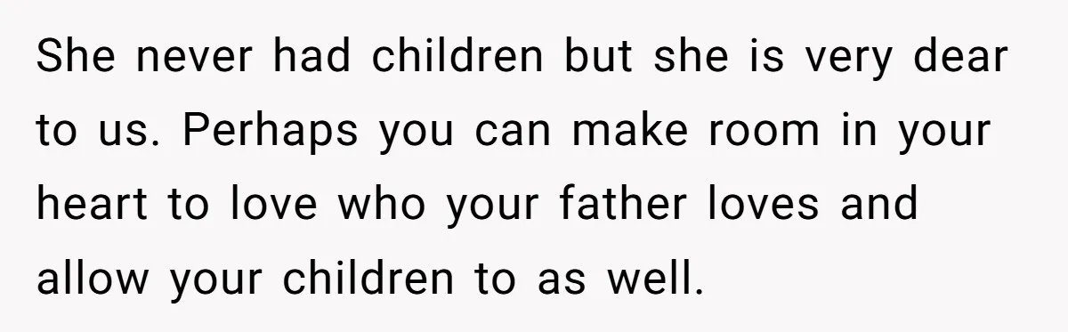 She never had children but she is very dear to us. Perhaps you can make room in your heart to love who your father loves and allow your children to...
