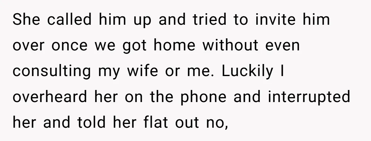 She called him up and tried to invite him over once we got home without even consulting my wife or me. Luckily I overheard her on the phone and interrupted...