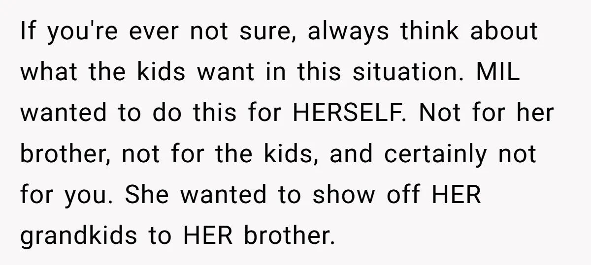 If you're ever not sure, always think about what the kids want in this situation. MIL wanted to do this for HERSELF. Not for her brother, not for the kids,...