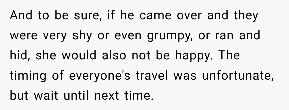 And to be sure, if he came over and they were very shy or even grumpy, or ran and hid, she would also not be happy. The timing of everyone's...