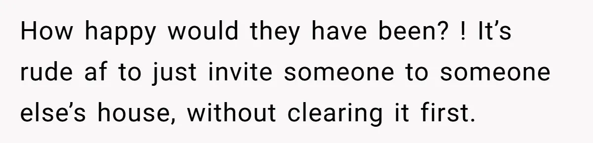 How happy would they have been? ! It’s rude af to just invite someone to someone else’s house, without clearing it first.