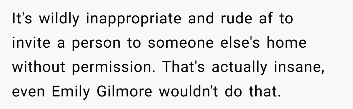 It's wildly inappropriate and rude af to invite a person to someone else's home without permission. That's actually insane, even Emily Gilmore wouldn't do that.