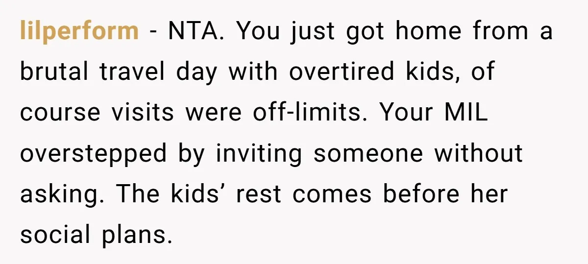 lilperform − NTA. You just got home from a brutal travel day with overtired kids, of course visits were off-limits. Your MIL overstepped by inviting someone without asking. The kids’...