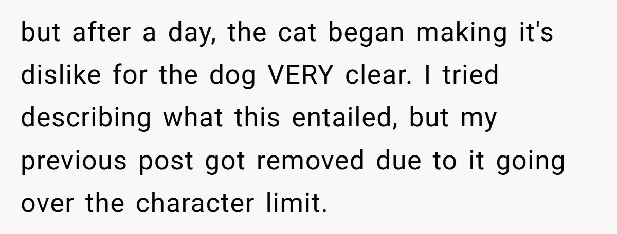 but after a day, the cat began making it's dislike for the dog VERY clear. I tried describing what this entailed, but my previous post got removed due to it...