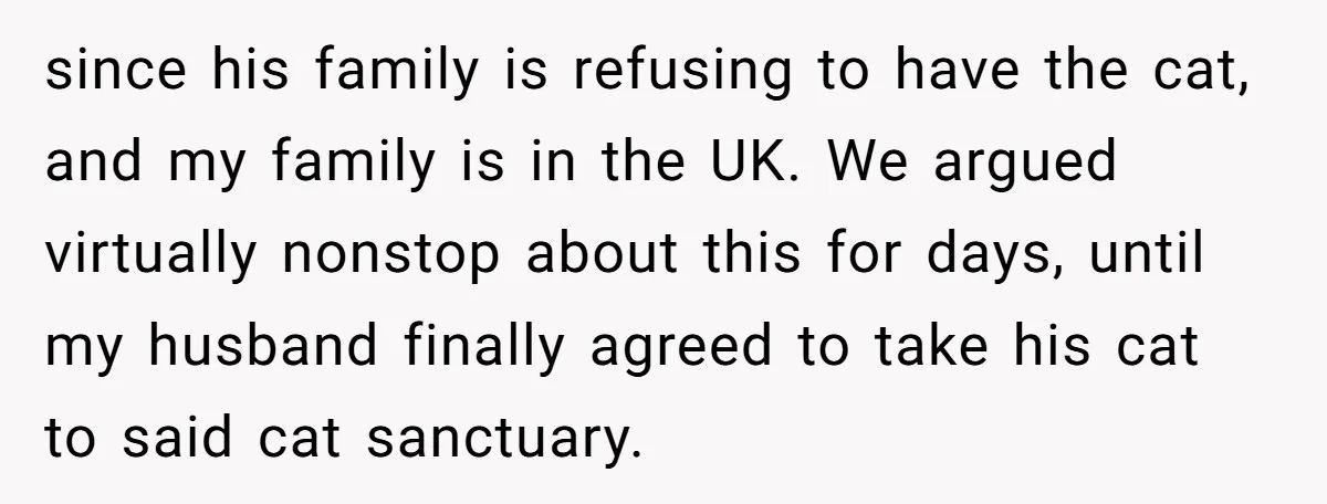 since his family is refusing to have the cat, and my family is in the UK. We argued virtually nonstop about this for days, until my husband finally agreed to...