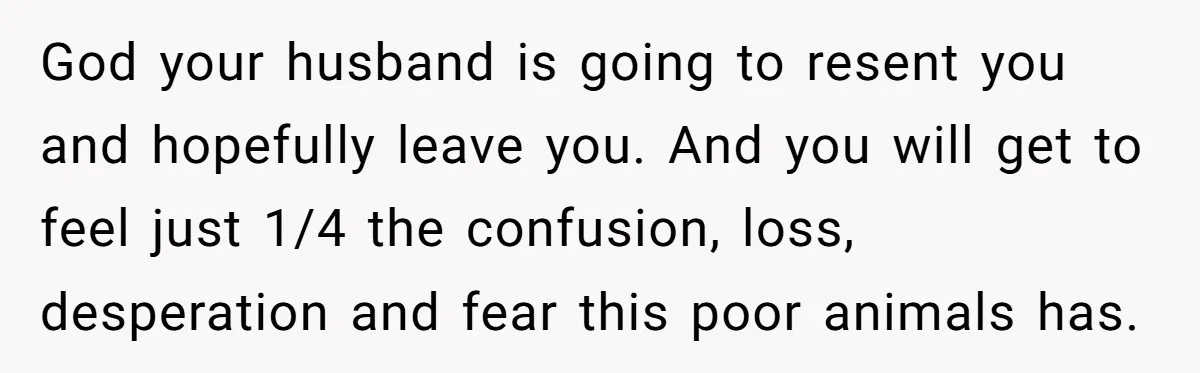 God your husband is going to resent you and hopefully leave you. And you will get to feel just 1/4 the confusion, loss, desperation and fear this poor animals has.