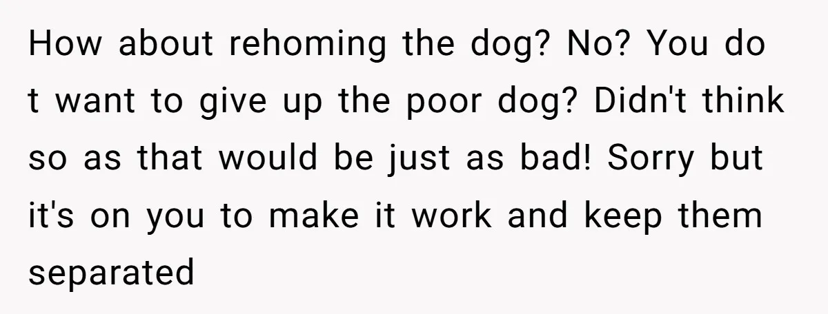 How about rehoming the dog? No? You do t want to give up the poor dog? Didn't think so as that would be just as bad! Sorry but it's on...