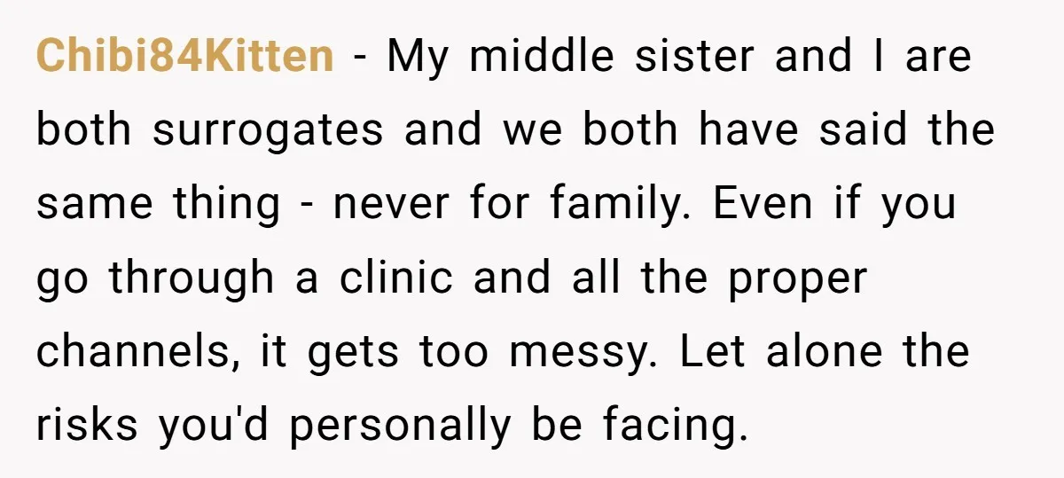 Chibi84Kitten - My middle sister and I are both surrogates and we both have said the same thing - never for family. Even if you go through a clinic and...