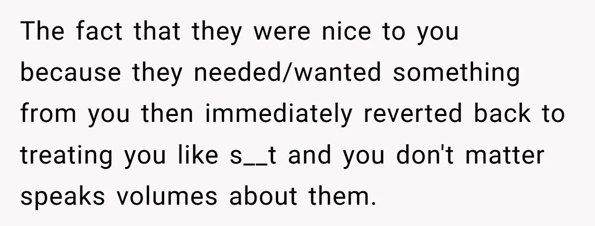 The fact that they were nice to you because they needed/wanted something from you then immediately reverted back to treating you like s__t and you don't matter speaks volumes about...
