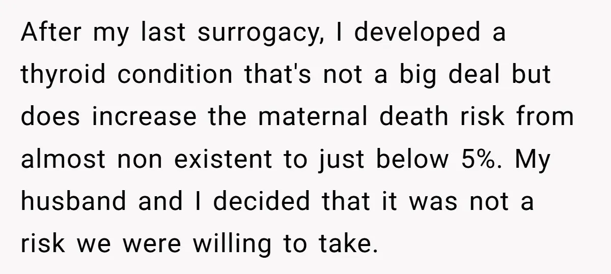 After my last surrogacy, I developed a thyroid condition that's not a big deal but does increase the maternal death risk from almost non existent to just below 5%. My...