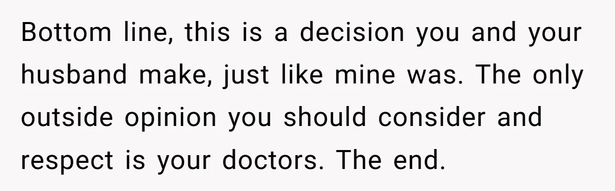Bottom line, this is a decision you and your husband make, just like mine was. The only outside opinion you should consider and respect is your doctors. The end.