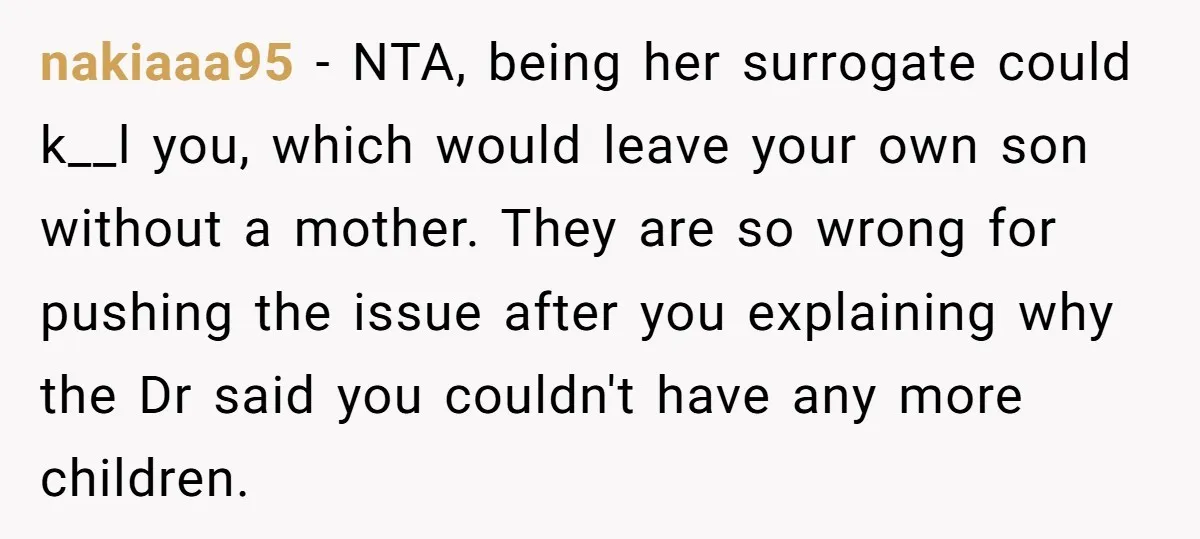 nakiaaa95 - NTA, being her surrogate could k__l you, which would leave your own son without a mother. They are so wrong for pushing the issue after you explaining why...