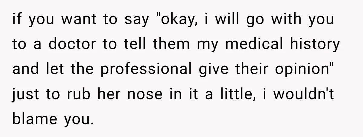 if you want to say "okay, i will go with you to a doctor to tell them my medical history and let the professional give their opinion" just to rub...