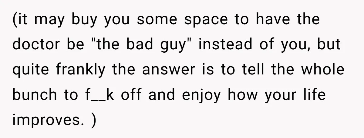 (it may buy you some space to have the doctor be "the bad guy" instead of you, but quite frankly the answer is to tell the whole bunch to f__k...