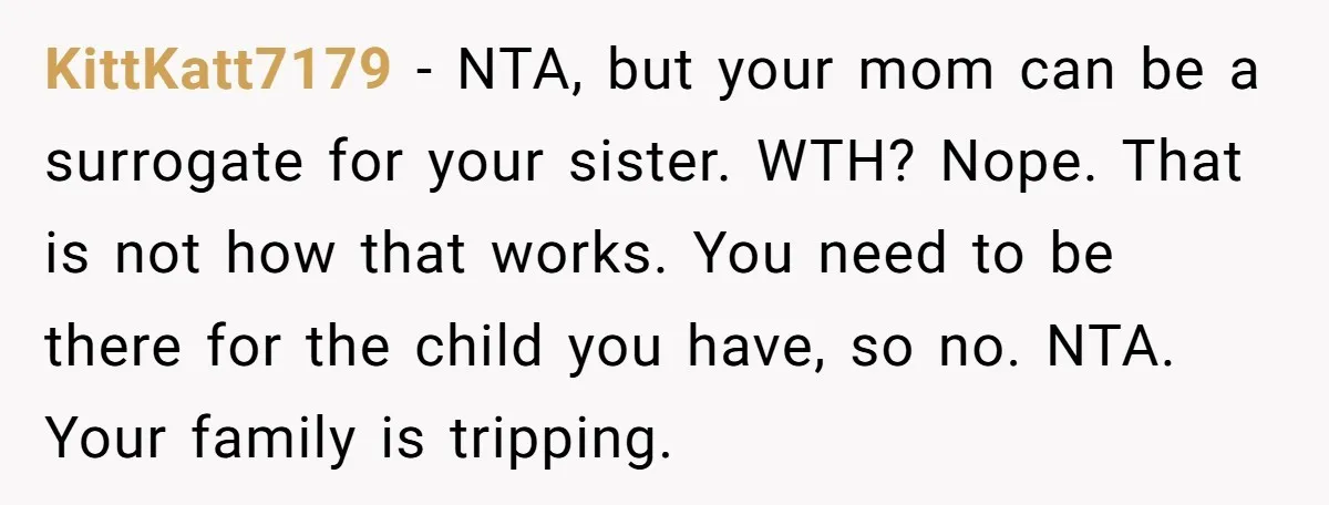 KittKatt7179 - NTA, but your mom can be a surrogate for your sister. WTH? Nope. That is not how that works. You need to be there for the child you...