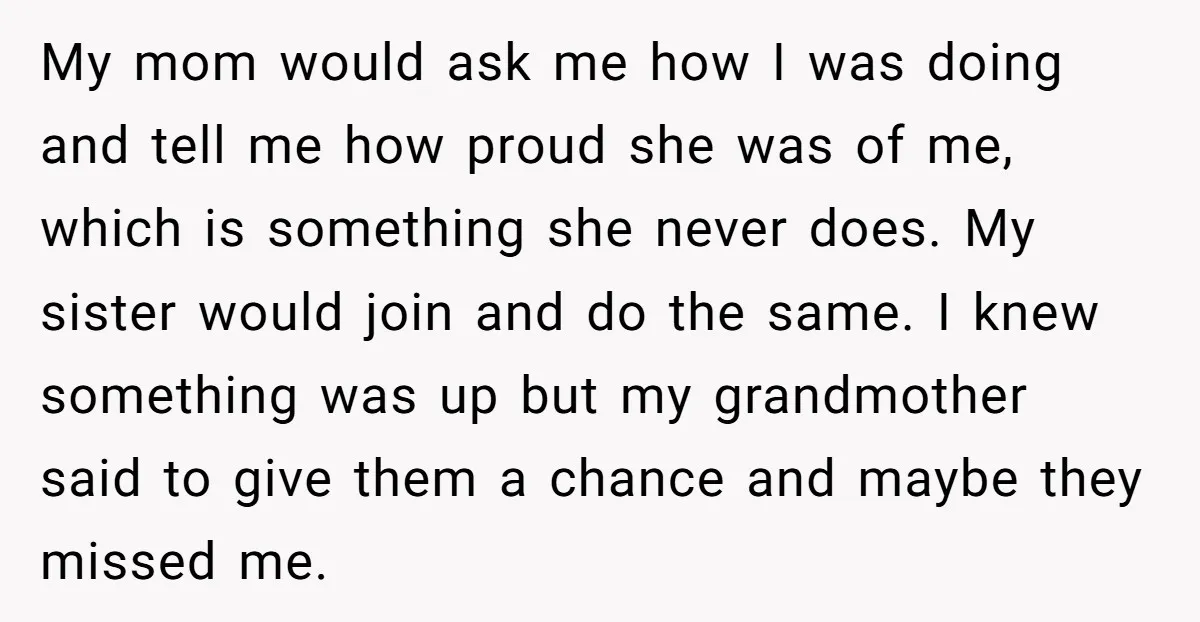 My mom would ask me how I was doing and tell me how proud she was of me, which is something she never does. My sister would join and do...