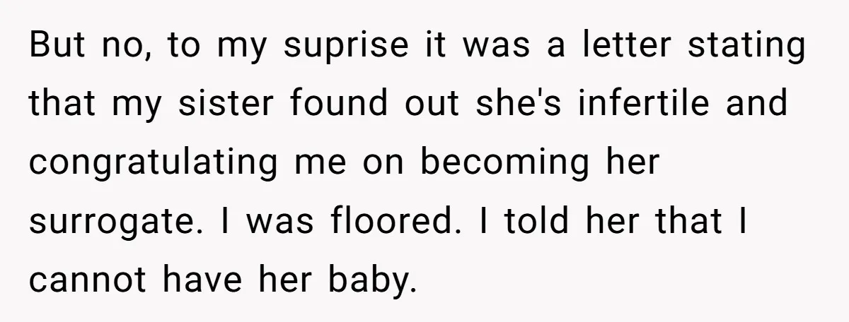 But no, to my suprise it was a letter stating that my sister found out she's infertile and congratulating me on becoming her surrogate. I was floored. I told her...