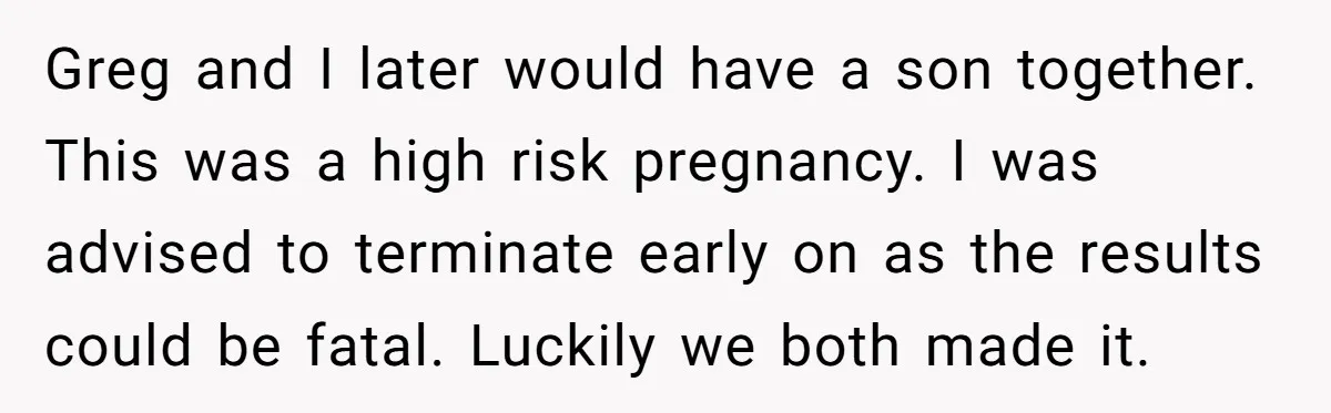 Greg and I later would have a son together. This was a high risk pregnancy. I was advised to terminate early on as the results could be fatal. Luckily we...
