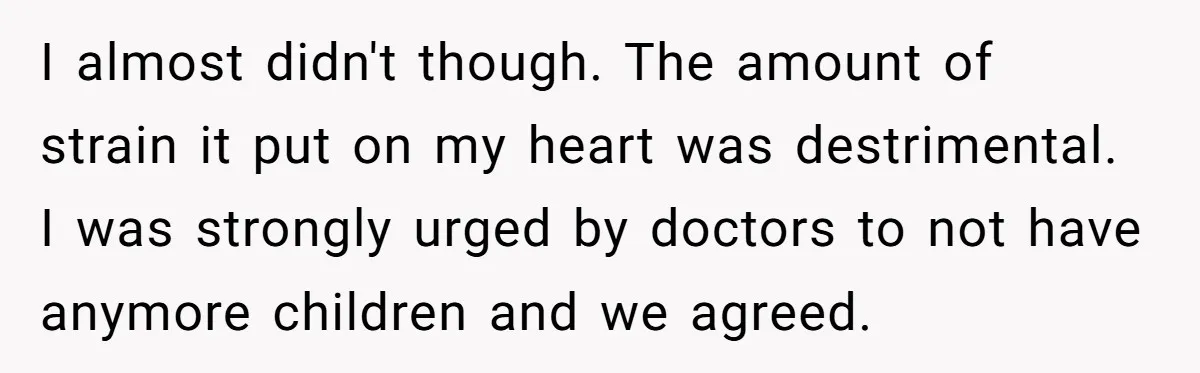 I almost didn't though. The amount of strain it put on my heart was destrimental. I was strongly urged by doctors to not have anymore children and we agreed.