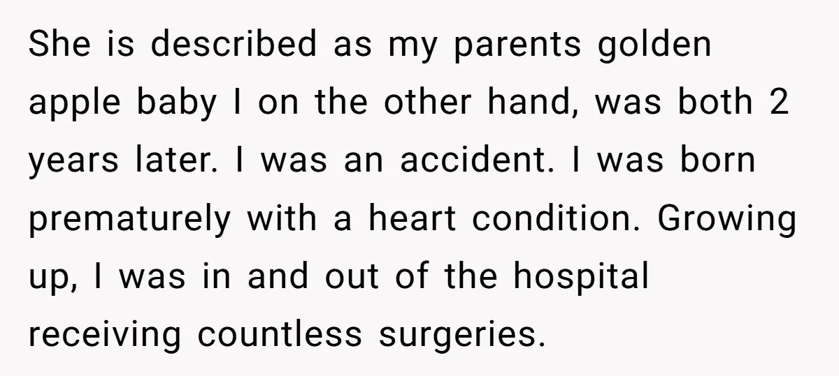 She is described as my parents golden apple baby I on the other hand, was both 2 years later. I was an accident. I was born prematurely with a heart...