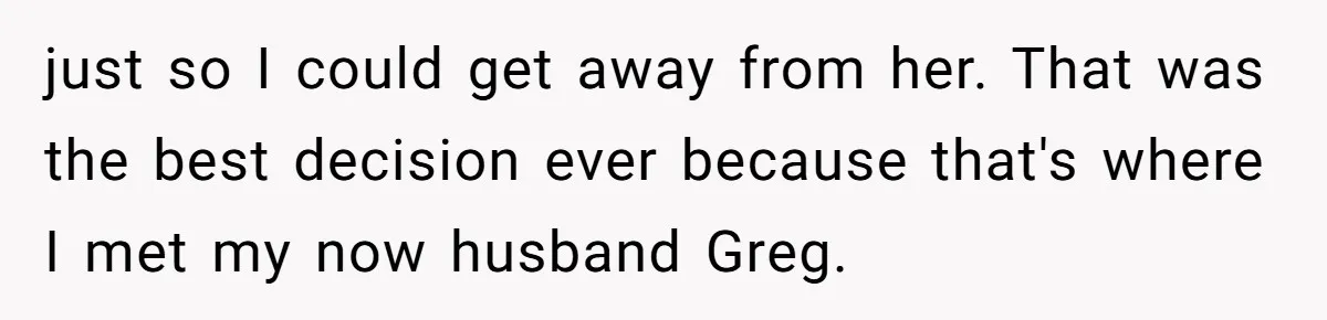 just so I could get away from her. That was the best decision ever because that's where I met my now husband Greg.