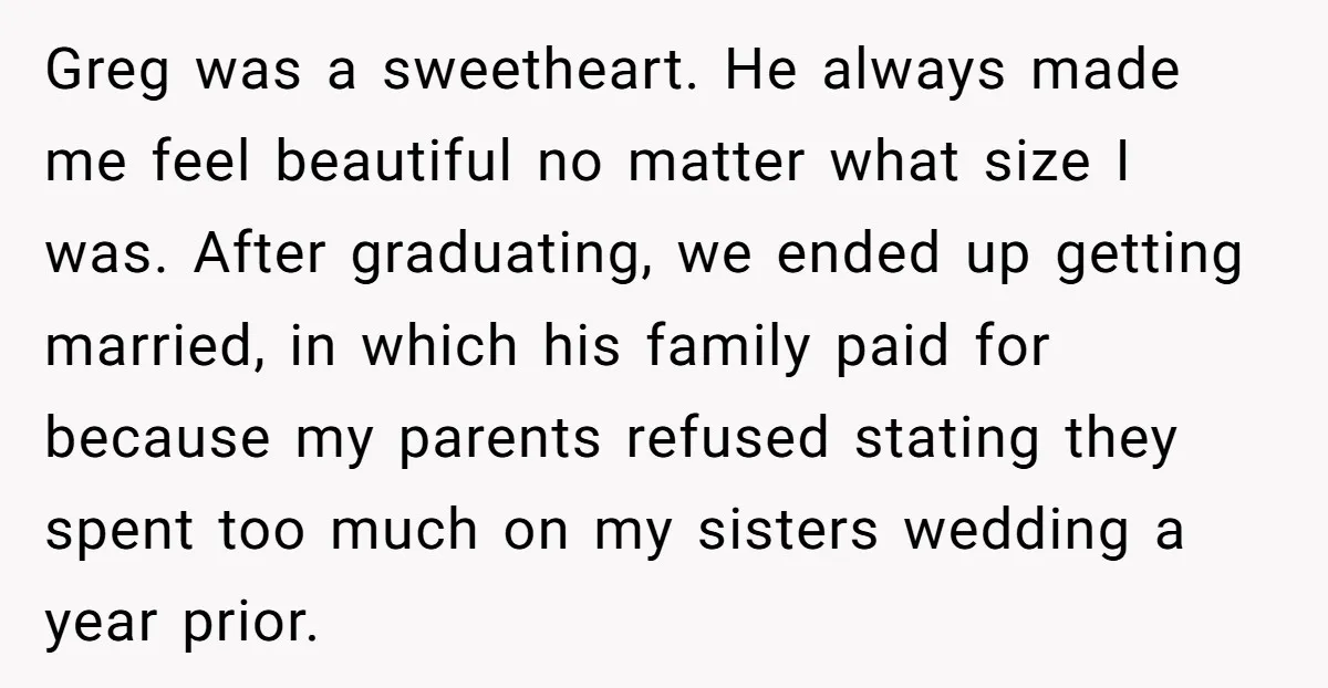 Greg was a sweetheart. He always made me feel beautiful no matter what size I was. After graduating, we ended up getting married, in which his family paid for because...