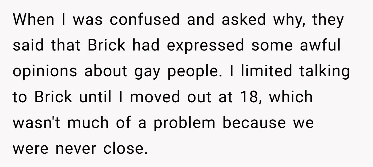 When I was confused and asked why, they said that Brick had expressed some awful opinions about gay people. I limited talking to Brick until I moved out at 18,...