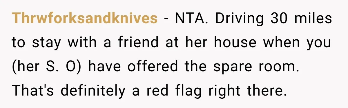 Thrwforksandknives - NTA. Driving 30 miles to stay with a friend at her house when you (her S. O) have offered the spare room. That's definitely a red flag right...