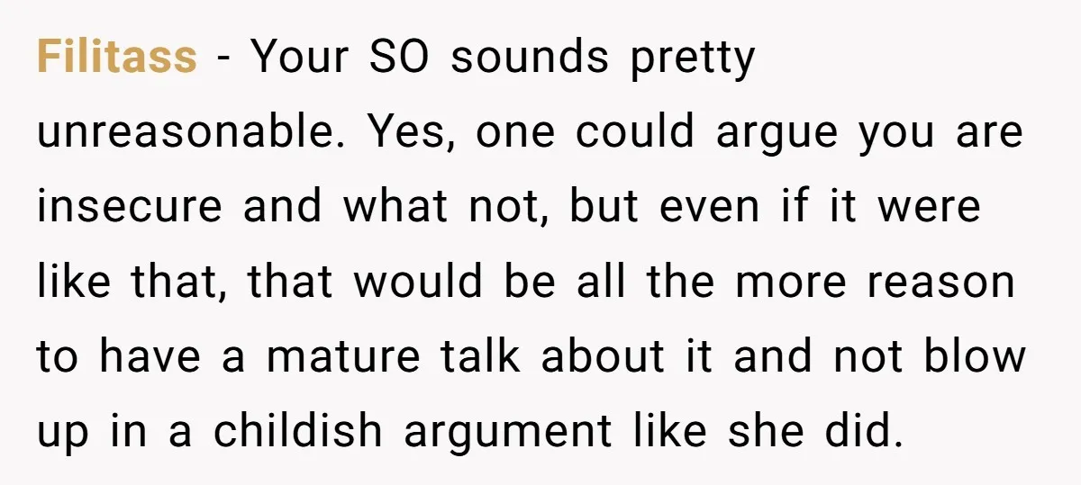 Filitass - Your SO sounds pretty unreasonable. Yes, one could argue you are insecure and what not, but even if it were like that, that would be all the more...