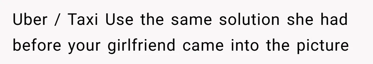 Uber / Taxi Use the same solution she had before your girlfriend came into the picture