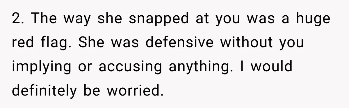 2. The way she snapped at you was a huge red flag. She was defensive without you implying or accusing anything. I would definitely be worried.